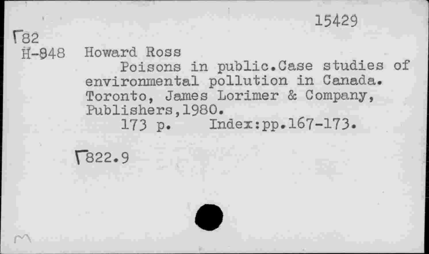 ﻿fS2
H-948
15429
Howard Ross
Poisons in public.Case studies of environmental pollution in Canada. Toronto, James Lorimer & Company, Publishers,1980.
173 p. Index:pp.167-173.
V822.9